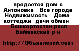 продается дом с Антоновка - Все города Недвижимость » Дома, коттеджи, дачи обмен   . Башкортостан респ.,Баймакский р-н